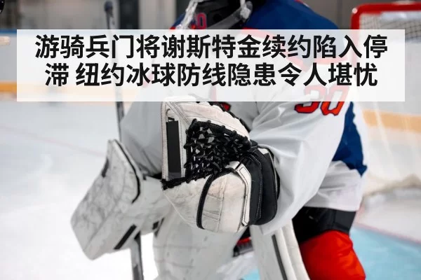 游骑兵门将谢斯特金续约陷入停滞 纽约冰球防线隐患令人堪忧
