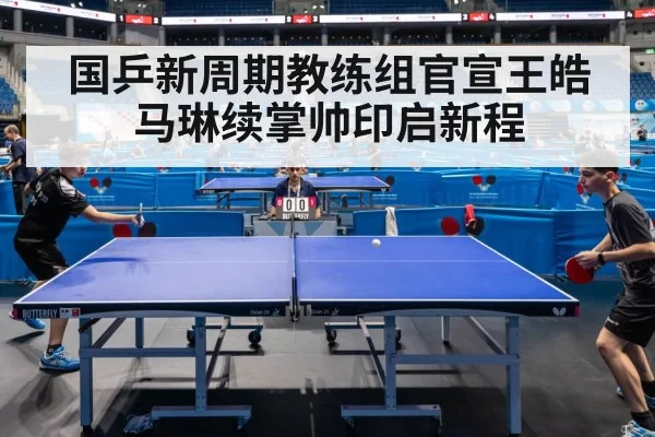 国乒新周期教练组官宣王皓马琳续掌帅印启新程